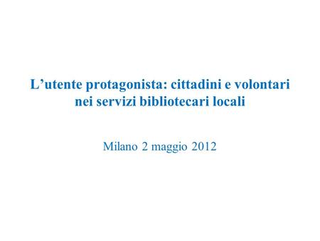 Lutente protagonista: cittadini e volontari nei servizi bibliotecari locali Milano 2 maggio 2012.