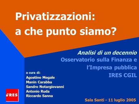 Privatizzazioni: a che punto siamo? Analisi di un decennio Osservatorio sulla Finanza e lImpresa pubblica IRES CGIL Sala Santi - 11 luglio 2005 a cura.