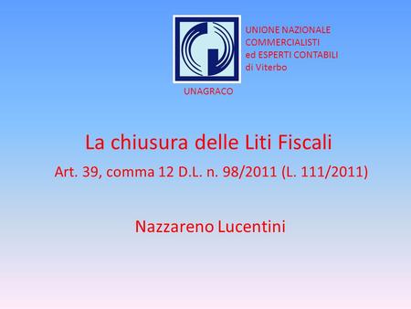 La chiusura delle Liti Fiscali Art. 39, comma 12 D.L. n. 98/2011 (L. 111/2011) Nazzareno Lucentini UNIONE NAZIONALE COMMERCIALISTI ed ESPERTI CONTABILI.