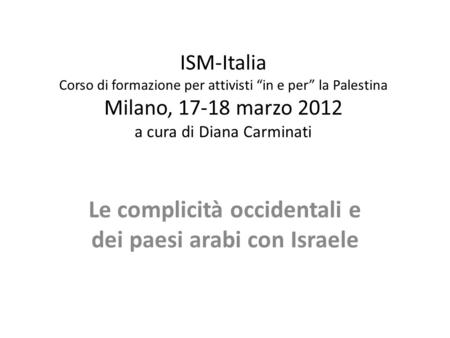 ISM-Italia Corso di formazione per attivisti in e per la Palestina Milano, 17-18 marzo 2012 a cura di Diana Carminati Le complicità occidentali e dei paesi.