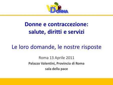 Donne e contraccezione: salute, diritti e servizi Le loro domande, le nostre risposte Roma 13 Aprile 2011 Palazzo Valentini, Provincia di Roma sala della.