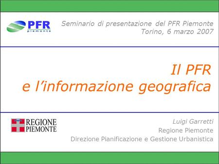 Il PFR e linformazione geografica Seminario di presentazione del PFR Piemonte Torino, 6 marzo 2007 Luigi Garretti Regione Piemonte Direzione Pianificazione.
