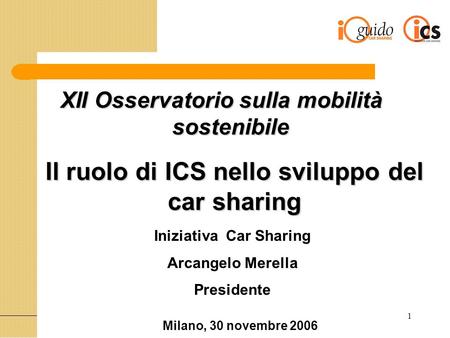 1 Il ruolo di ICS nello sviluppo del car sharing Iniziativa Car Sharing Arcangelo Merella Presidente Milano, 30 novembre 2006 XII Osservatorio sulla mobilità
