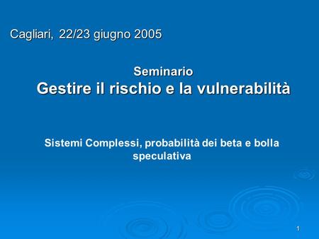 1 Seminario Gestire il rischio e la vulnerabilità Cagliari, 22/23 giugno 2005 Sistemi Complessi, probabilità dei beta e bolla speculativa.