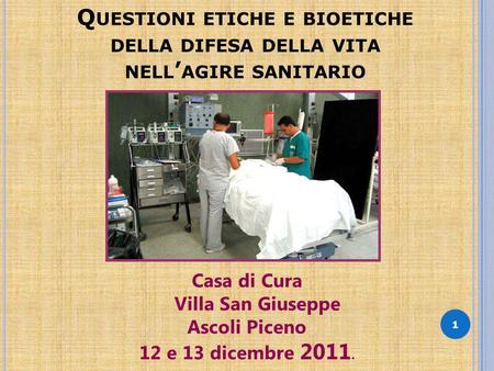 Q UESTIONI ETICHE E BIOETICHE DELLA DIFESA DELLA VITA NELL AGIRE SANITARIO 1 Casa di Cura Villa San Giuseppe Ascoli Piceno 12 e 13 dicembre 2011.