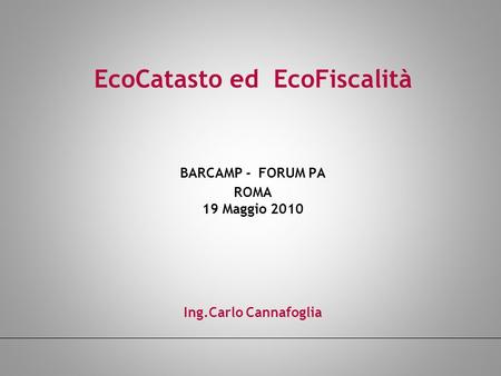 EcoCatasto ed EcoFiscalità BARCAMP - FORUM PA ROMA 19 Maggio 2010 Ing.Carlo Cannafoglia.
