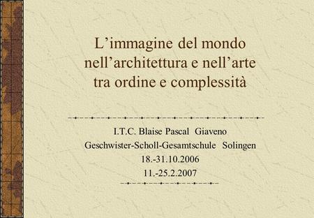 Limmagine del mondo nellarchitettura e nellarte tra ordine e complessità I.T.C. Blaise Pascal Giaveno Geschwister-Scholl-Gesamtschule Solingen 18.-31.10.2006.