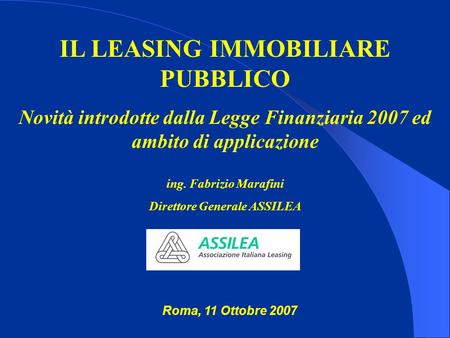 IL LEASING IMMOBILIARE PUBBLICO Novità introdotte dalla Legge Finanziaria 2007 ed ambito di applicazione ing. Fabrizio Marafini Direttore Generale ASSILEA.