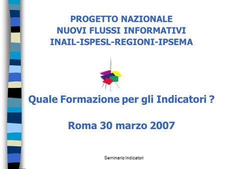 Seminario Indicatori PROGETTO NAZIONALE NUOVI FLUSSI INFORMATIVI INAIL-ISPESL-REGIONI-IPSEMA Quale Formazione per gli Indicatori ? Roma 30 marzo 2007.
