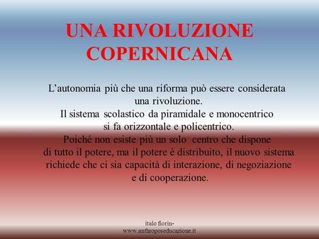 Italo fiorin- www.anthroposeducazione.it UNA RIVOLUZIONE COPERNICANA Lautonomia più che una riforma può essere considerata una rivoluzione. Il sistema.