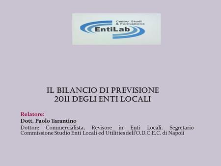 Il BILANCIO DI PREVISIONE 2011 DEGLI ENTI LOCALI Relatore: Dott. Paolo Tarantino Dottore Commercialista, Revisore in Enti Locali, Segretario Commissione.