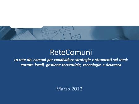 ReteComuni La rete dei comuni per condividere strategie e strumenti sui temi: entrate locali, gestione territoriale, tecnologie e sicurezza Marzo 2012.