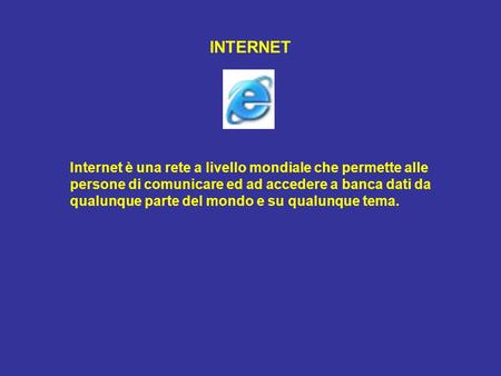 INTERNET Internet è una rete a livello mondiale che permette alle persone di comunicare ed ad accedere a banca dati da qualunque parte del mondo e su qualunque.
