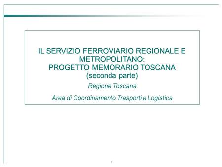 1 IL SERVIZIO FERROVIARIO REGIONALE E METROPOLITANO: PROGETTO MEMORARIO TOSCANA (seconda parte) Regione Toscana Area di Coordinamento Trasporti e Logistica.