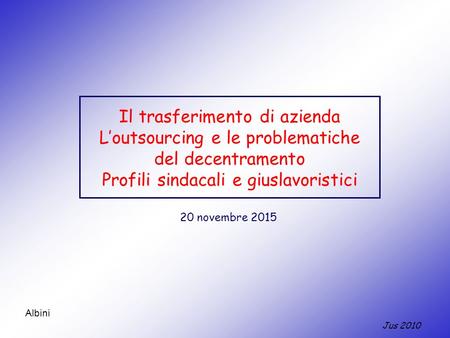 Jus 2010 Albini Il trasferimento di azienda L’outsourcing e le problematiche del decentramento Profili sindacali e giuslavoristici 20 novembre 2015.