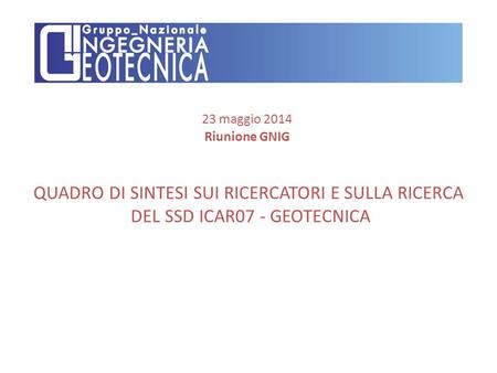 QUADRO DI SINTESI SUI RICERCATORI E SULLA RICERCA DEL SSD ICAR07 - GEOTECNICA 23 maggio 2014 Riunione GNIG.