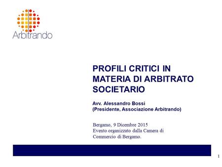 1 PROFILI CRITICI IN MATERIA DI ARBITRATO SOCIETARIO Avv. Alessandro Bossi (Presidente, Associazione Arbitrando) Bergamo, 9 Dicembre 2015 Evento organizzato.