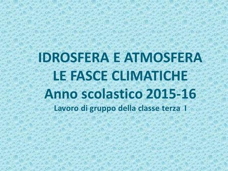IDROSFERA E ATMOSFERA LE FASCE CLIMATICHE Anno scolastico 2015-16 Lavoro di gruppo della classe terza I.