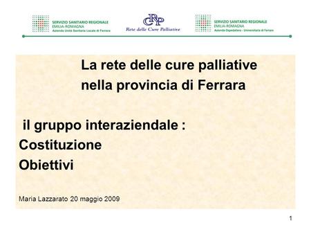 1 La rete delle cure palliative nella provincia di Ferrara il gruppo interaziendale : Costituzione Obiettivi Maria Lazzarato 20 maggio 2009.
