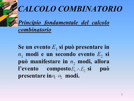 1 CALCOLO COMBINATORIO Principio fondamentale del calcolo combinatorio Se un evento E 1 si può presentare in n 1 modi e un secondo evento E 2 si può manifestare.