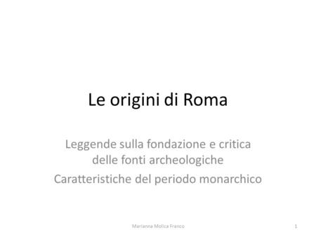 Le origini di Roma Leggende sulla fondazione e critica delle fonti archeologiche Caratteristiche del periodo monarchico Marianna Molica Franco.