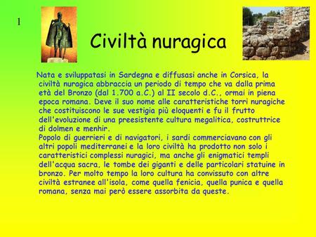 1 Civiltà nuragica Nata e sviluppatasi in Sardegna e diffusasi anche in Corsica, la civiltà nuragica abbraccia un periodo di tempo che va dalla prima età.