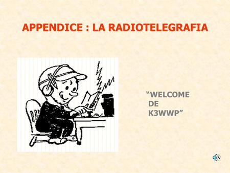 APPENDICE : LA RADIOTELEGRAFIA WELCOME DE K3WWP. E stato il primo sistema di radiocomunicazione ed è stato usato, in maniera intensiva, per quasi un secolo.