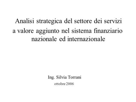 Analisi strategica del settore dei servizi a valore aggiunto nel sistema finanziario nazionale ed internazionale Ing. Silvia Torrani ottobre 2006.