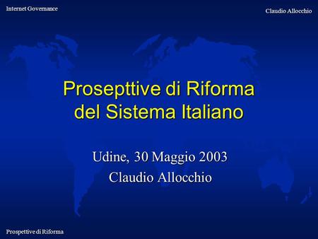 Internet Governance Claudio Allocchio Prospettive di Riforma Prosepttive di Riforma del Sistema Italiano Udine, 30 Maggio 2003 Claudio Allocchio.