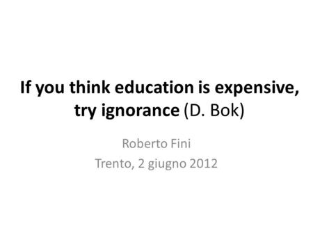 If you think education is expensive, try ignorance (D. Bok) Roberto Fini Trento, 2 giugno 2012.