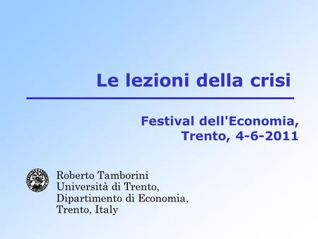 Le lezioni della crisi Roberto Tamborini Università di Trento, Dipartimento di Economia, Trento, Italy Festival dell'Economia, Trento, 4-6-2011.