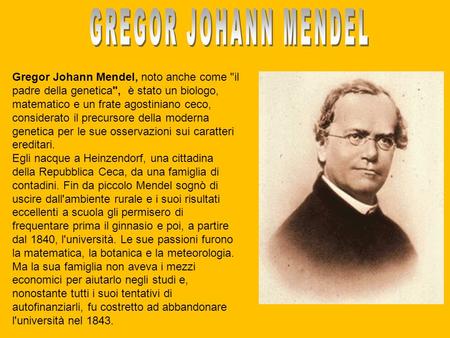 GREGOR JOHANN MENDEL Gregor Johann Mendel, noto anche come il padre della genetica, è stato un biologo, matematico e un frate agostiniano ceco, considerato.