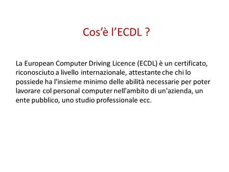 Cos’è l’ECDL ? La European Computer Driving Licence (ECDL) è un certificato, riconosciuto a livello internazionale, attestante che chi lo possiede ha l'insieme.