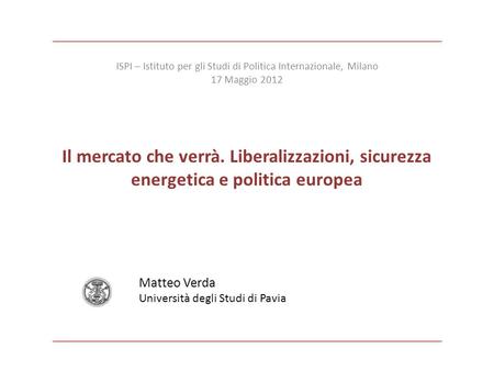 Il mercato che verrà. Liberalizzazioni, sicurezza energetica e politica europea Matteo Verda Università degli Studi di Pavia ISPI – Istituto per gli Studi.