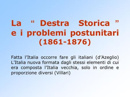 La “Destra Storica” e i problemi postunitari (1861-1876) Fatta l’Italia occorre fare gli italiani (d’Azeglio) L’Italia nuova formata dagli stessi elementi.