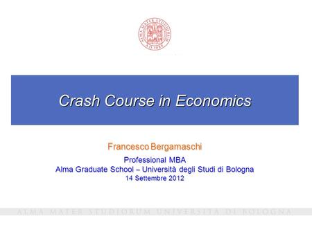 Crash Course in Economics Francesco Bergamaschi Professional MBA Alma Graduate School – Università degli Studi di Bologna 14 Settembre 2012.