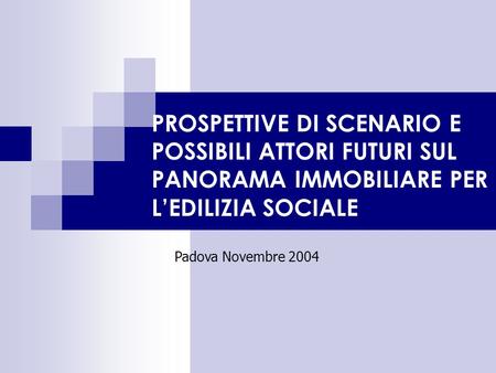 PROSPETTIVE DI SCENARIO E POSSIBILI ATTORI FUTURI SUL PANORAMA IMMOBILIARE PER LEDILIZIA SOCIALE Padova Novembre 2004.
