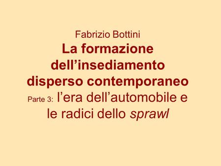 Fabrizio Bottini La formazione dell’insediamento disperso contemporaneo Parte 3: l’era dell’automobile e le radici dello sprawl.