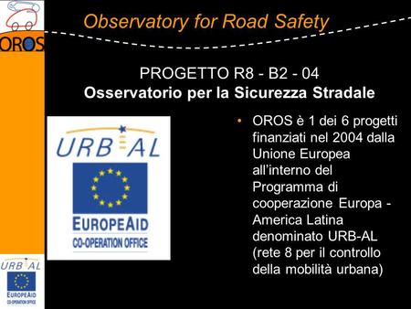 Observatory for Road Safety PROGETTO R8 - B2 - 04 Osservatorio per la Sicurezza Stradale OROS è 1 dei 6 progetti finanziati nel 2004 dalla Unione Europea.