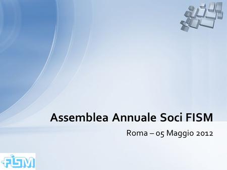 Assemblea Annuale Soci FISM – Roma – 05 Maggio 20121 Roma – 05 Maggio 2012 Assemblea Annuale Soci FISM.