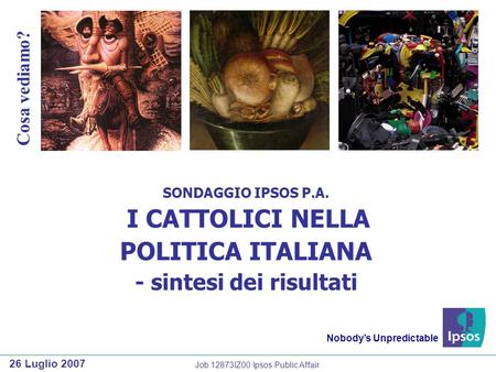 SONDAGGIO IPSOS P.A. I CATTOLICI NELLA POLITICA ITALIANA - sintesi dei risultati Nobodys Unpredictable 26 Luglio 2007 Cosa vediamo? Job 12873IZ00 Ipsos.