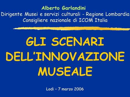GLI SCENARI DELLINNOVAZIONE MUSEALE Lodi – 7 marzo 2006 Alberto Garlandini Dirigente Musei e servizi culturali - Regione Lombardia Consigliere nazionale.