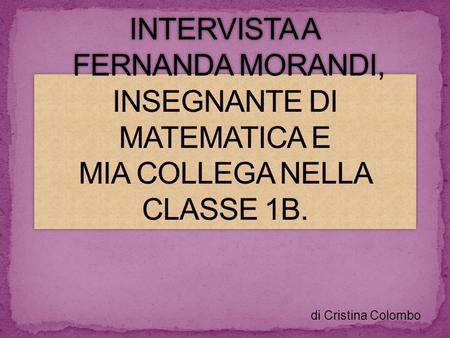 INTERVISTA A FERNANDA MORANDI, INSEGNANTE DI MATEMATICA E MIA COLLEGA NELLA CLASSE 1B. di Cristina Colombo.