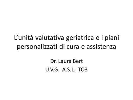 L’unità valutativa geriatrica e i piani personalizzati di cura e assistenza Dr. Laura Bert U.V.G. A.S.L. TO3.