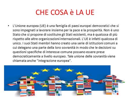 CHE COSA è LA UE L'Unione europea (UE) è una famiglia di paesi europei democratici che si sono impegnati a lavorare insieme per la pace e la prosperità.