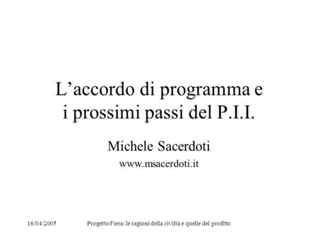 16/04/2005Progetto Fiera: le ragioni della civiltà e quelle del profitto Laccordo di programma e i prossimi passi del P.I.I. Michele Sacerdoti www.msacerdoti.it.