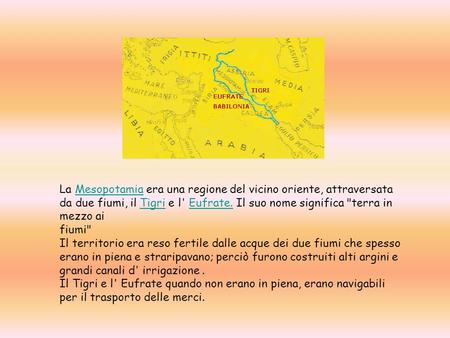 La Mesopotamia era una regione del vicino oriente, attraversata da due fiumi, il Tigri e l' Eufrate. Il suo nome significa terra in mezzo ai fiumi                                                                                             Il.