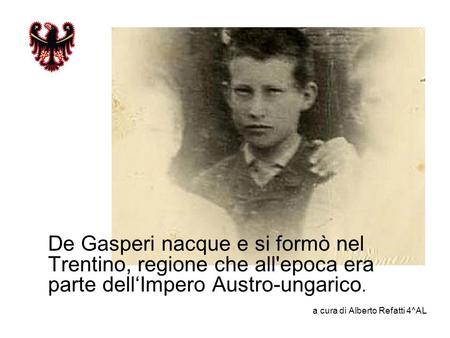 De Gasperi nacque e si formò nel Trentino, regione che all'epoca era parte dell‘Impero Austro-ungarico. a cura di Alberto Refatti 4^AL.