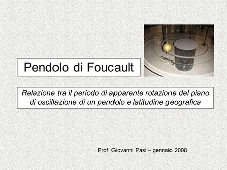Pendolo di Foucault Relazione tra il periodo di apparente rotazione del piano di oscillazione di un pendolo e latitudine geografica Prof. Giovanni Pasi.