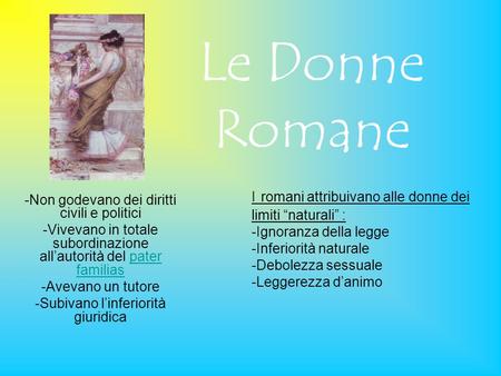 Le Donne Romane I romani attribuivano alle donne dei limiti “naturali” : -Ignoranza della legge -Inferiorità naturale -Debolezza sessuale -Leggerezza d’animo.